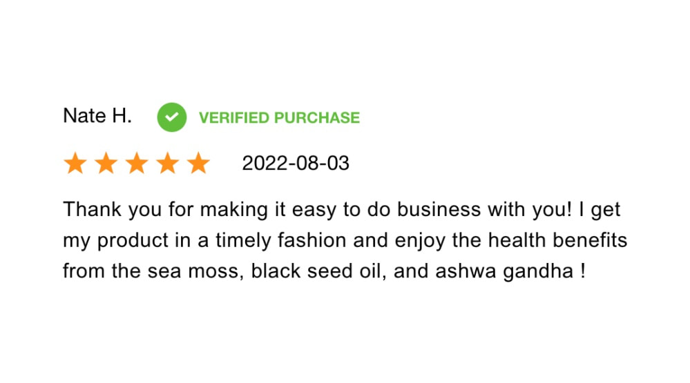 Thank you for making it easy to do business with you! I get my product in a timely fashion and enjoy the health benefits from the sea moss, black seed oil, and ashwagandha!